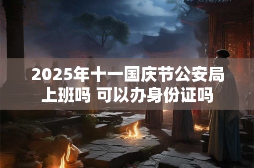 2025年十一国庆节公安局上班吗 可以办身份证吗