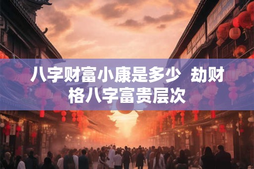 八字财富小康是多少  劫财格八字富贵层次