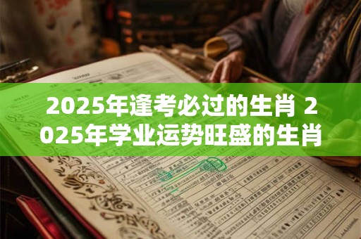 2025年逢考必过的生肖 2025年学业运势旺盛的生肖