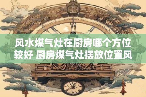 风水煤气灶在厨房哪个方位较好 厨房煤气灶摆放位置风水如何布置