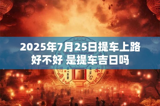 2025年7月25日提车上路好不好 是提车吉日吗