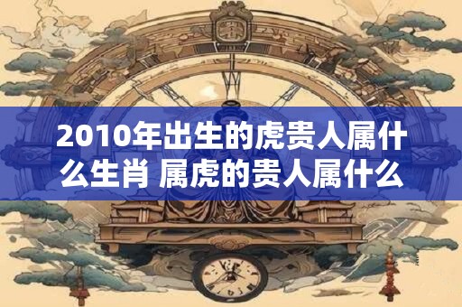 2010年出生的虎贵人属什么生肖 属虎的贵人属什么 2010年出生的虎贵人属什么生肖 属虎的贵人属什么