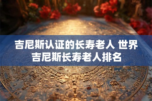 吉尼斯认证的长寿老人 世界吉尼斯长寿老人排名 吉尼斯认证的长寿老人 世界吉尼斯长寿老人排名