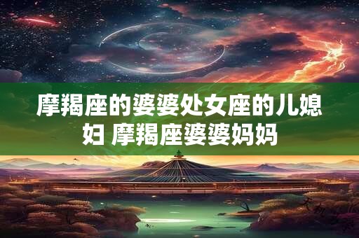 摩羯座的婆婆处女座的儿媳妇 摩羯座婆婆妈妈