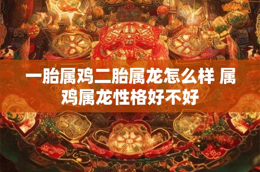 一胎属鸡二胎属龙怎么样 属鸡属龙性格好不好