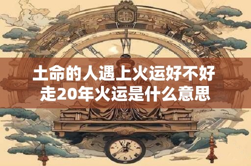 土命的人遇上火运好不好 走20年火运是什么意思