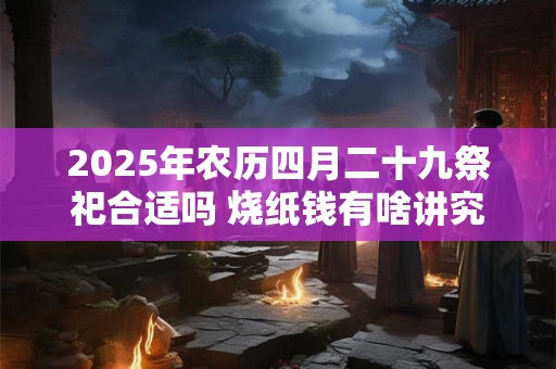 2025年农历四月二十九祭祀合适吗 烧纸钱有啥讲究