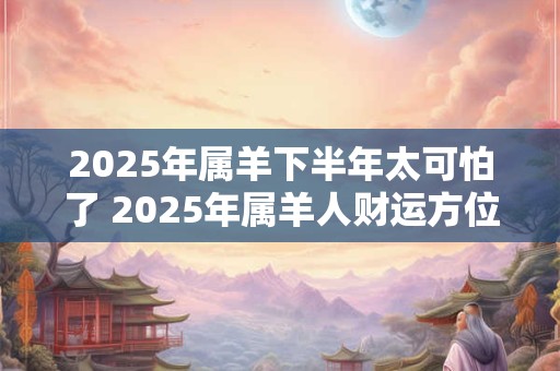 2025年属羊下半年太可怕了 2025年属羊人财运方位