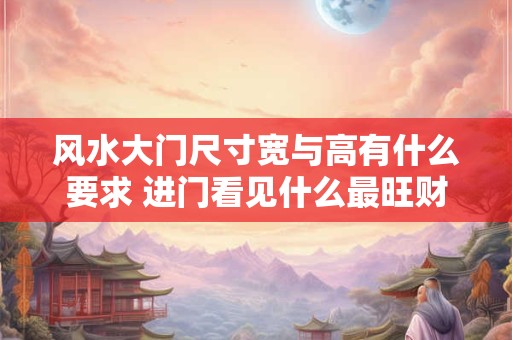 风水大门尺寸宽与高有什么要求 进门看见什么最旺财