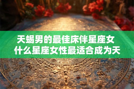 天蝎男的最佳床伴星座女 什么星座女性最适合成为天蝎男的床伴