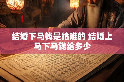 结婚下马钱是给谁的 结婚上马下马钱给多少