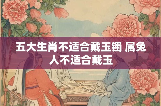 五大生肖不适合戴玉镯 属兔人不适合戴玉