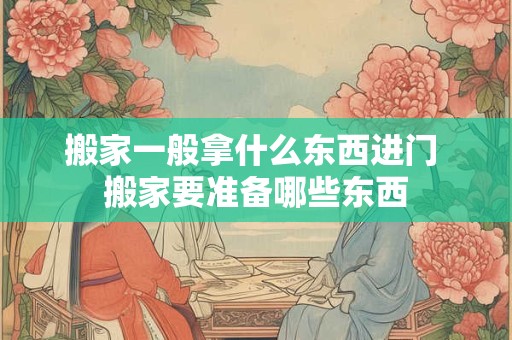 搬家一般拿什么东西进门 搬家要准备哪些东西