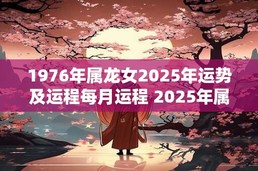 1976年属龙女2025年运势及运程每月运程 2025年属龙女每月运程及运势如何