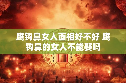 鹰钩鼻女人面相好不好 鹰钩鼻的女人不能娶吗 鹰钩鼻女人面相好不好 鹰钩鼻的女人不能娶吗