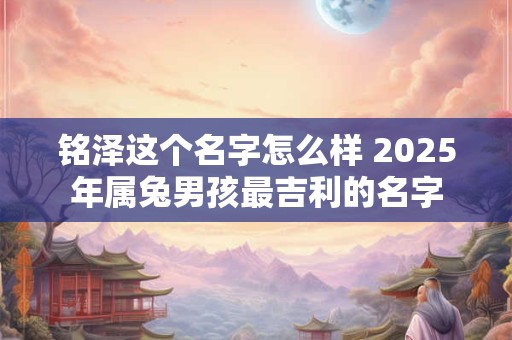 铭泽这个名字怎么样 2025年属兔男孩最吉利的名字