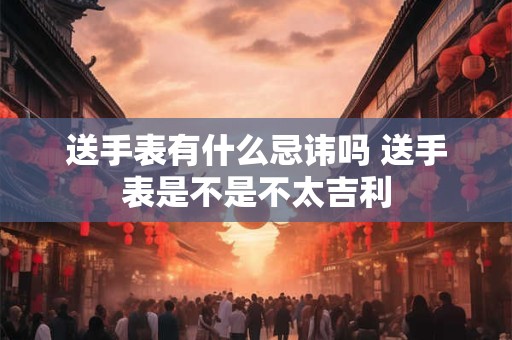 送手表有什么忌讳吗 送手表是不是不太吉利