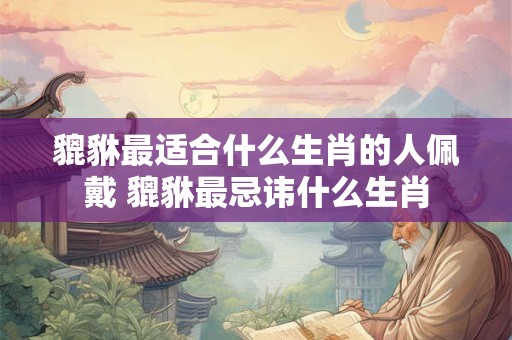 貔貅最适合什么生肖的人佩戴 貔貅最忌讳什么生肖