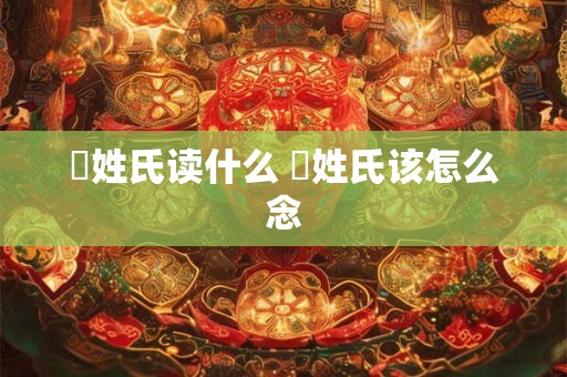 閜姓氏读什么 閜姓氏该怎么念