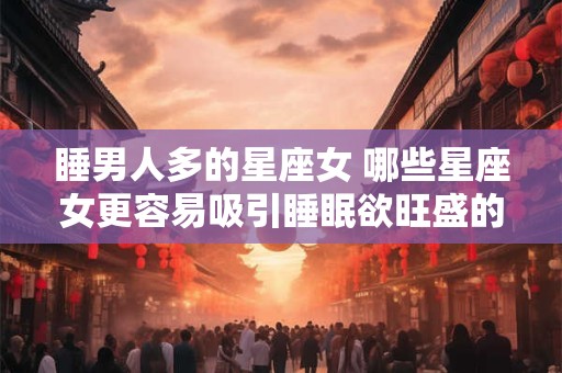 睡男人多的星座女 哪些星座女更容易吸引睡眠欲旺盛的男人