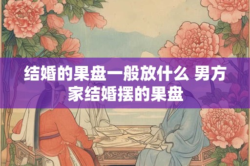 结婚的果盘一般放什么 男方家结婚摆的果盘