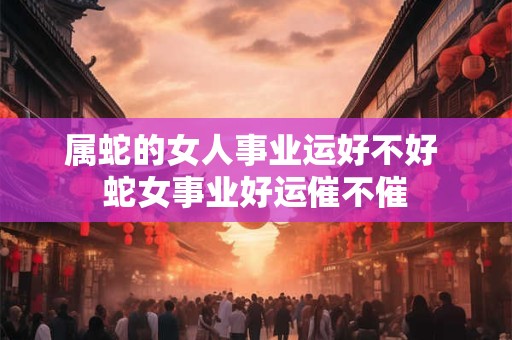 属蛇的女人事业运好不好 蛇女事业好运催不催