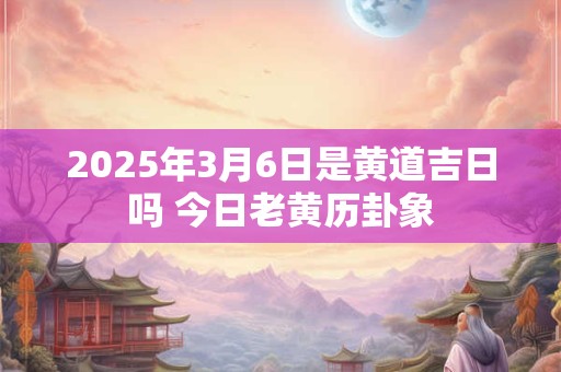 2025年3月6日是黄道吉日吗 今日老黄历卦象