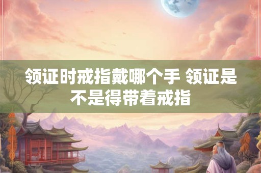 领证时戒指戴哪个手 领证是不是得带着戒指