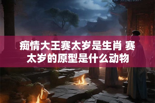 痴情大王赛太岁是生肖 赛太岁的原型是什么动物