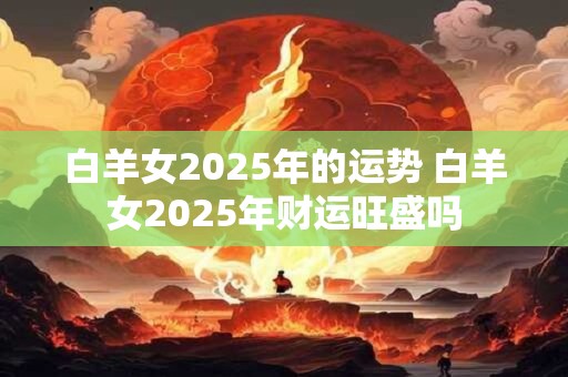 白羊女2025年的运势 白羊女2025年财运旺盛吗