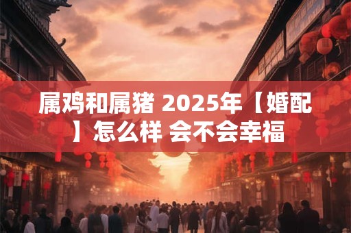 属鸡和属猪 2025年【婚配】怎么样 会不会幸福