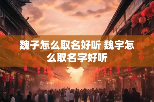 魏子怎么取名好听 魏字怎么取名字好听