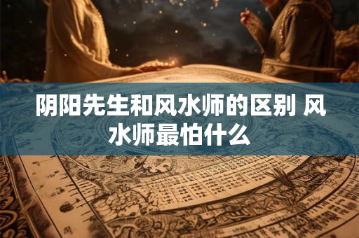阴阳先生和风水师的区别 风水师最怕什么
