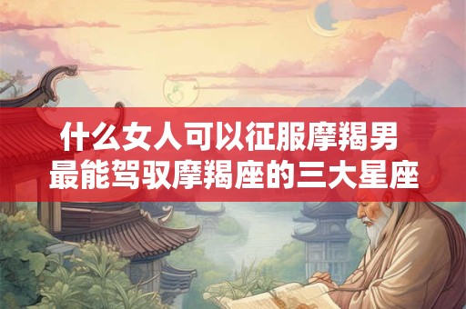什么女人可以征服摩羯男 最能驾驭摩羯座的三大星座