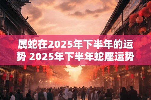属蛇在2025年下半年的运势 2025年下半年蛇座运势如何