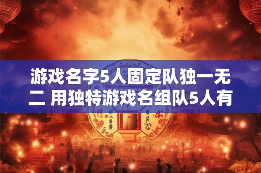 游戏名字5人固定队独一无二 用独特游戏名组队5人有什么好处