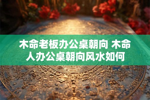 木命老板办公桌朝向 木命人办公桌朝向风水如何