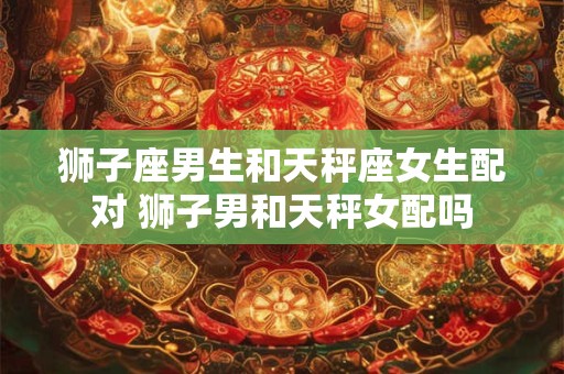 狮子座男生和天秤座女生配对 狮子男和天秤女配吗