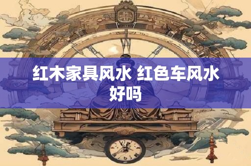 红木家具风水 红色车风水好吗