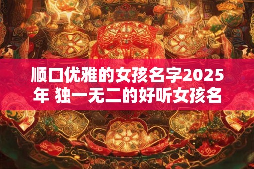 顺口优雅的女孩名字2025年 独一无二的好听女孩名