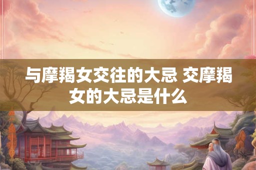 与摩羯女交往的大忌 交摩羯女的大忌是什么