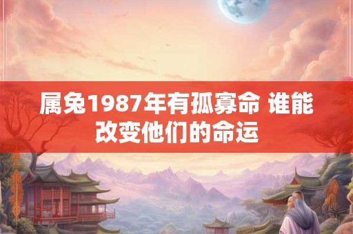 属兔1987年有孤寡命 谁能改变他们的命运 属兔1987年有孤寡命 谁能改变他们的命运