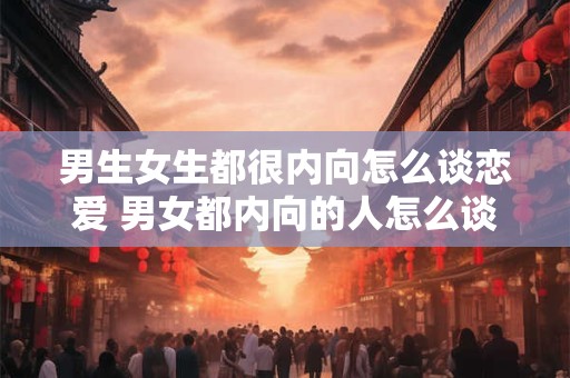 男生女生都很内向怎么谈恋爱 男女都内向的人怎么谈恋爱