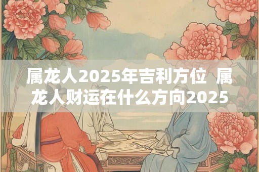 属龙人2025年吉利方位  属龙人财运在什么方向2025