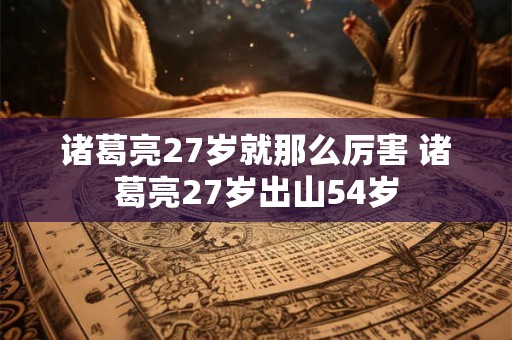 诸葛亮27岁就那么厉害 诸葛亮27岁出山54岁