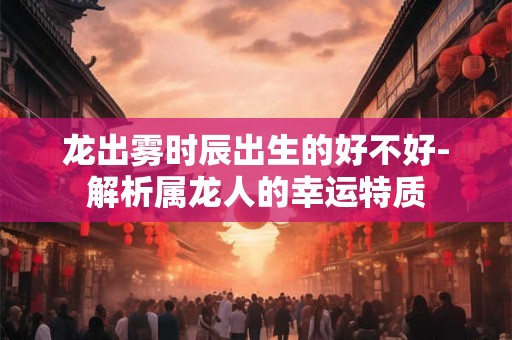 龙出雾时辰出生的好不好-解析属龙人的幸运特质
