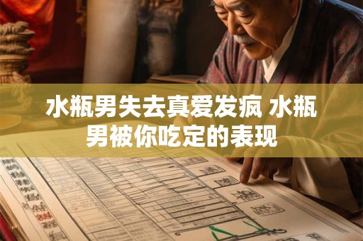 水瓶男失去真爱发疯 水瓶男被你吃定的表现 水瓶男失去真爱发疯 水瓶男被你吃定的表现
