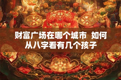 财富广场在哪个城市  如何从八字看有几个孩子