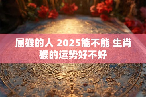 属猴的人 2025能不能 生肖猴的运势好不好