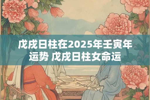 戊戌日柱在2025年壬寅年运势 戊戌日柱女命运